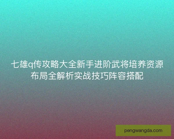 七雄q传攻略大全新手进阶武将培养资源布局全解析实战技巧阵容搭配