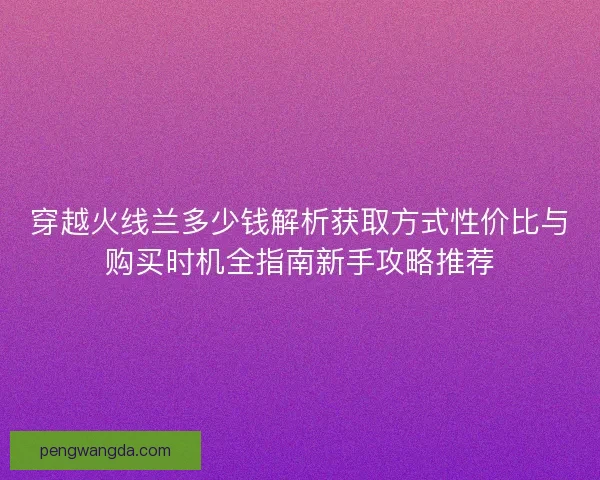 穿越火线兰多少钱解析获取方式性价比与购买时机全指南新手攻略推荐