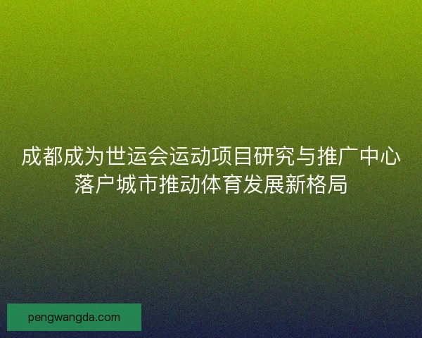 成都成为世运会运动项目研究与推广中心落户城市推动体育发展新格局 成都成为世运会运动项目研究与推广中心落户城市推动体育发展新格局